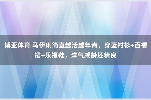 博亚体育 马伊琍简直越活越年青，穿蓝衬衫+百褶裙+乐福鞋，洋气减龄还精良