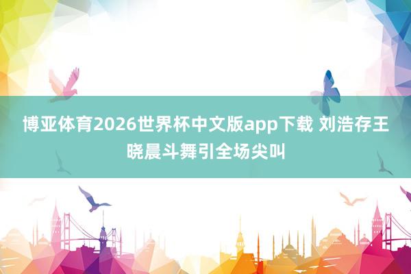 博亚体育2026世界杯中文版app下载 刘浩存王晓晨斗舞引全场尖叫