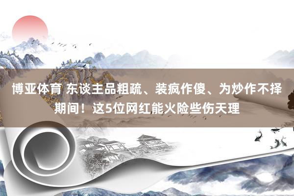 博亚体育 东谈主品粗疏、装疯作傻、为炒作不择期间！这5位网红能火险些伤天理