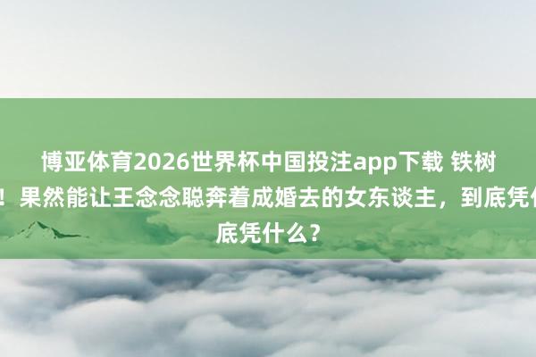 博亚体育2026世界杯中国投注app下载 铁树吐花！果然能让王念念聪奔着成婚去的女东谈主，到底凭什么？