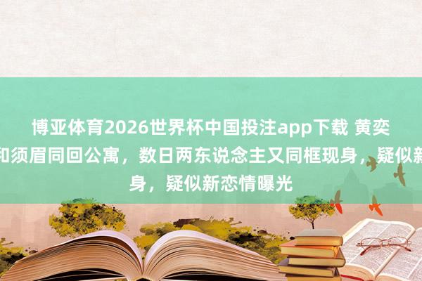 博亚体育2026世界杯中国投注app下载 黄奕被曝餐后和须眉同回公寓，数日两东说念主又同框现身，疑似新恋情曝光