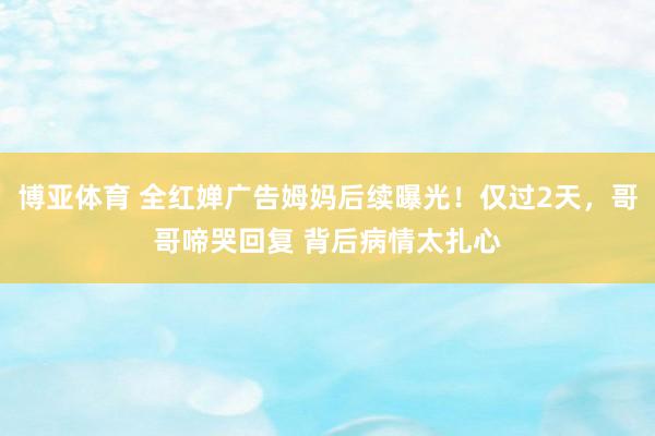 博亚体育 全红婵广告姆妈后续曝光！仅过2天，哥哥啼哭回复 背后病情太扎心