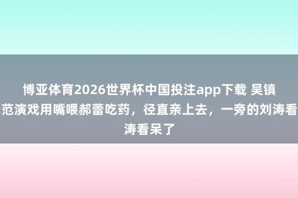 博亚体育2026世界杯中国投注app下载 吴镇宇示范演戏用嘴喂郝蕾吃药，径直亲上去，一旁的刘涛看呆了