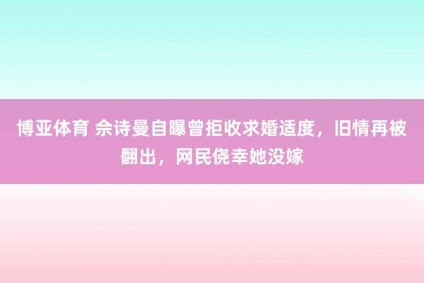 博亚体育 佘诗曼自曝曾拒收求婚适度，旧情再被翻出，网民侥幸她没嫁