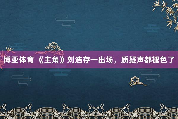 博亚体育 《主角》刘浩存一出场，质疑声都褪色了
