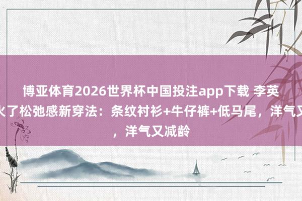 博亚体育2026世界杯中国投注app下载 李英爱带火了松弛感新穿法：条纹衬衫+牛仔裤+低马尾，洋气又减龄