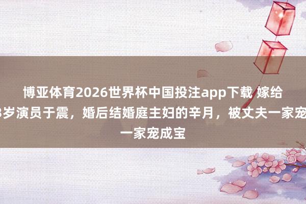 博亚体育2026世界杯中国投注app下载 嫁给大13岁演员于震，婚后结婚庭主妇的辛月，被丈夫一家宠成宝