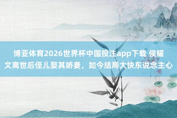 博亚体育2026世界杯中国投注app下载 侯耀文离世后侄儿娶其娇妻，如今结局大快东说念主心