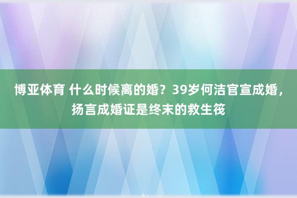 博亚体育 什么时候离的婚？39岁何洁官宣成婚，扬言成婚证是终末的救生筏