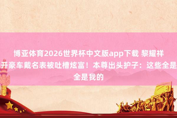 博亚体育2026世界杯中文版app下载 黎耀祥犬子开豪车戴名表被吐槽炫富！本尊出头护子：这些全是我的