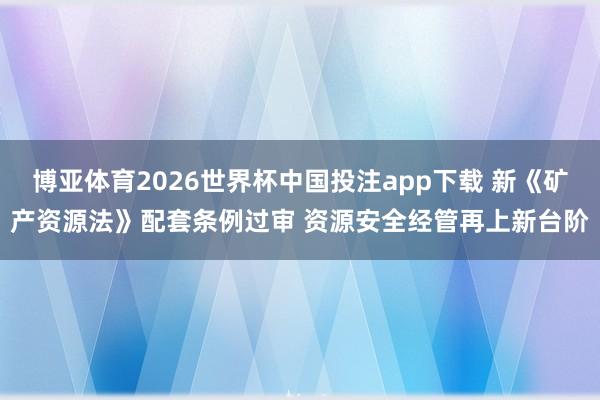 博亚体育2026世界杯中国投注app下载 新《矿产资源法》配套条例过审 资源安全经管再上新台阶