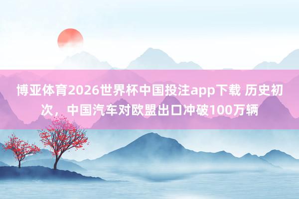 博亚体育2026世界杯中国投注app下载 历史初次，中国汽车对欧盟出口冲破100万辆