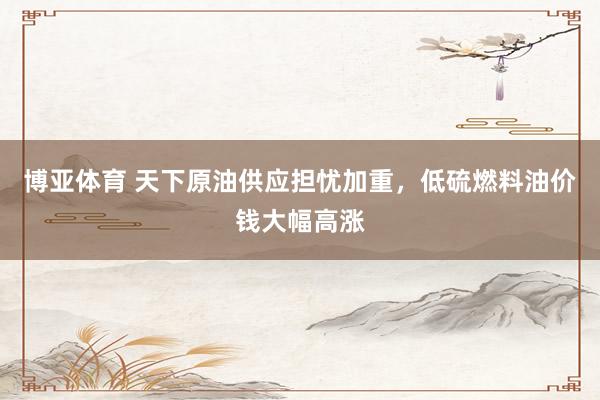 博亚体育 天下原油供应担忧加重，低硫燃料油价钱大幅高涨