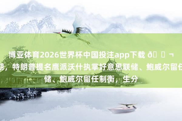 博亚体育2026世界杯中国投注app下载 🌬颠覆商场预期，特朗普提名鹰派沃什执掌好意思联储、鲍威尔留任制衡，生分