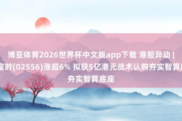 博亚体育2026世界杯中文版app下载 港股异动 | 迈富时(02556)涨超6% 拟获5亿港元战术认购夯实智算底座