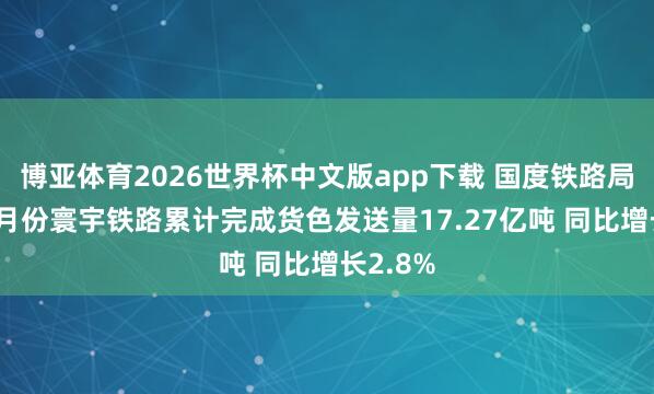 博亚体育2026世界杯中文版app下载 国度铁路局：1—4月份寰宇铁路累计完成货色发送量17.27亿吨 同比增长2.8%