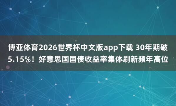 博亚体育2026世界杯中文版app下载 30年期破5.15%！好意思国国债收益率集体刷新频年高位