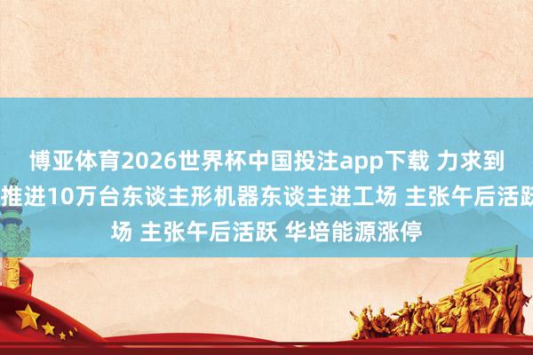 博亚体育2026世界杯中国投注app下载 力求到“十五五”末,推进10万台东谈主形机器东谈主进工场 主张午后活跃 华培能源涨停