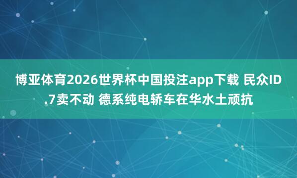博亚体育2026世界杯中国投注app下载 民众ID.7卖不动 德系纯电轿车在华水土顽抗