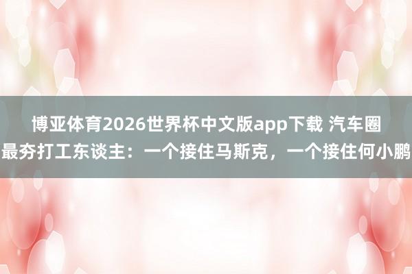 博亚体育2026世界杯中文版app下载 汽车圈最夯打工东谈主：一个接住马斯克，一个接住何小鹏
