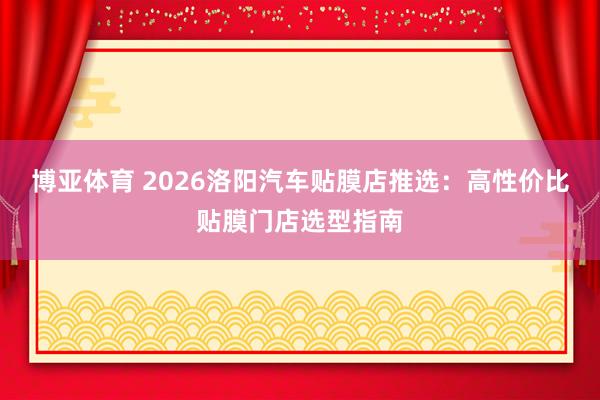 博亚体育 2026洛阳汽车贴膜店推选：高性价比贴膜门店选型指南