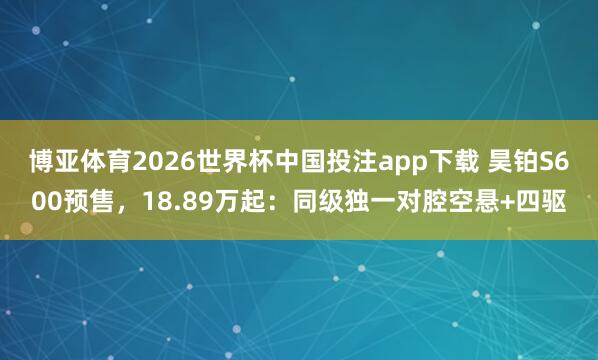 博亚体育2026世界杯中国投注app下载 昊铂S600预售，18.89万起：同级独一对腔空悬+四驱