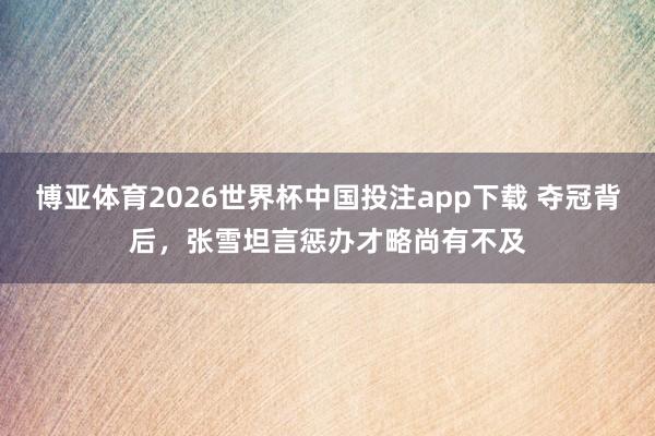 博亚体育2026世界杯中国投注app下载 夺冠背后，张雪坦言惩办才略尚有不及