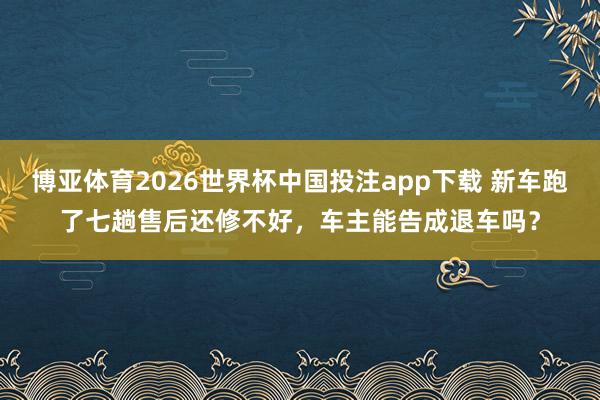 博亚体育2026世界杯中国投注app下载 新车跑了七趟售后还修不好，车主能告成退车吗？
