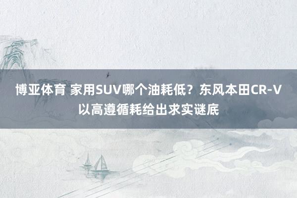 博亚体育 家用SUV哪个油耗低？东风本田CR-V以高遵循耗给出求实谜底