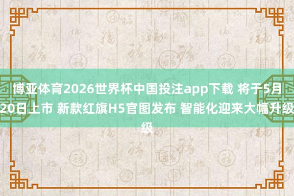 博亚体育2026世界杯中国投注app下载 将于5月20日上市 新款红旗H5官图发布 智能化迎来大幅升级