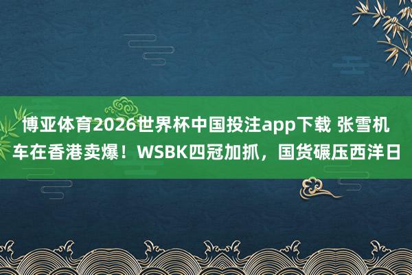 博亚体育2026世界杯中国投注app下载 张雪机车在香港卖爆！WSBK四冠加抓，国货碾压西洋日