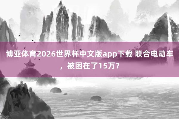 博亚体育2026世界杯中文版app下载 联合电动车，被困在了15万？