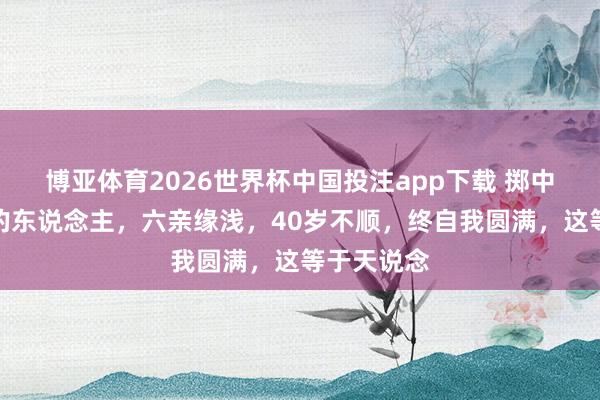 博亚体育2026世界杯中国投注app下载 掷中注定修行的东说念主，六亲缘浅，40岁不顺，终自我圆满，这等于天说念