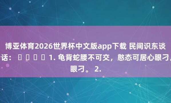 博亚体育2026世界杯中文版app下载 民间识东谈主老话： ​​​​1. 龟背蛇腰不可交，憨态可居心眼刁。 2.