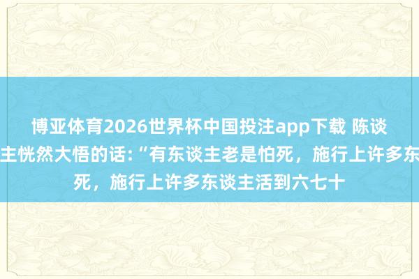 博亚体育2026世界杯中国投注app下载 陈谈明曾说过让东谈主恍然大悟的话:“有东谈主老是怕死，施行上许多东谈主活到六七十