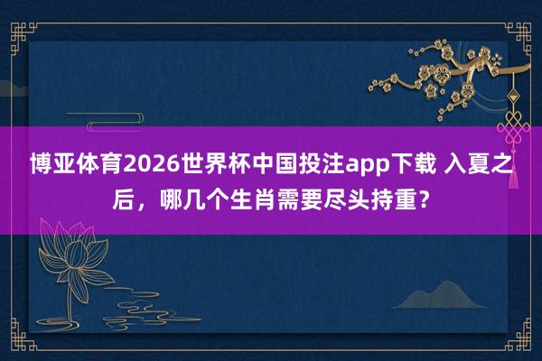 博亚体育2026世界杯中国投注app下载 入夏之后，哪几个生肖需要尽头持重？