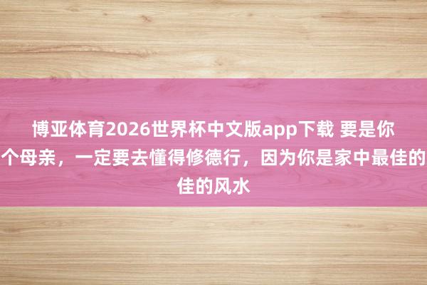 博亚体育2026世界杯中文版app下载 要是你是一个母亲，一定要去懂得修德行，因为你是家中最佳的风水