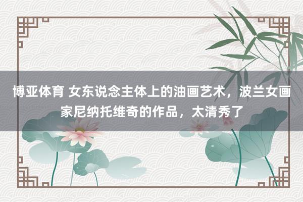 博亚体育 女东说念主体上的油画艺术，波兰女画家尼纳托维奇的作品，太清秀了