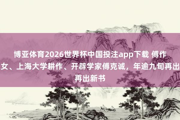 博亚体育2026世界杯中国投注app下载 傅作义之女、上海大学耕作、开辟学家傅克诚，年逾九旬再出新书