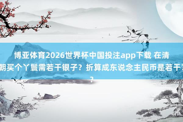 博亚体育2026世界杯中国投注app下载 在清朝买个丫鬟需若干银子?折算成东说念主民币是若干?