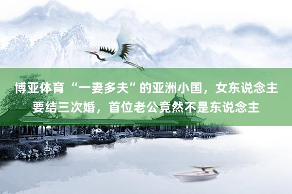 博亚体育 “一妻多夫”的亚洲小国，女东说念主要结三次婚，首位老公竟然不是东说念主