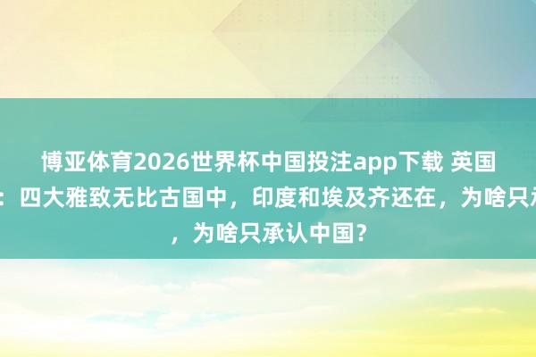 博亚体育2026世界杯中国投注app下载 英国讲解不明：四大雅致无比古国中，印度和埃及齐还在，为啥只承认中国？