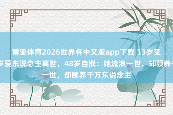 博亚体育2026世界杯中文版app下载 13岁受辱自闭，36岁爱东说念主离世，48岁自戕：她流浪一世，却颐养千万东说念主