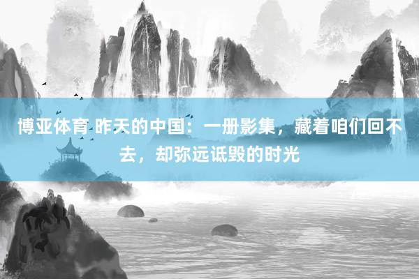 博亚体育 昨天的中国:一册影集,藏着咱们回不去,却弥远诋毁的时光