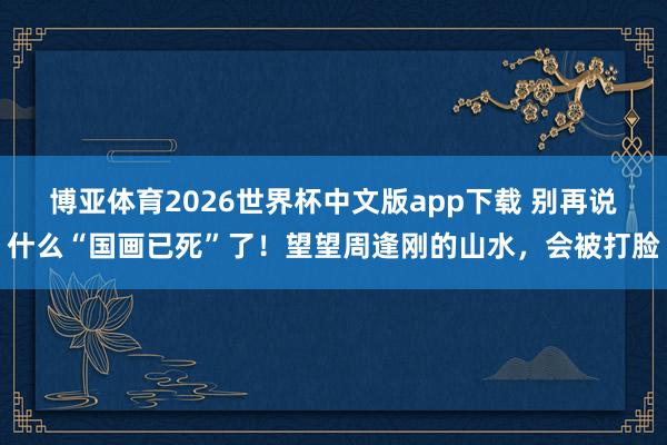 博亚体育2026世界杯中文版app下载 别再说什么“国画已死”了！望望周逢刚的山水，会被打脸