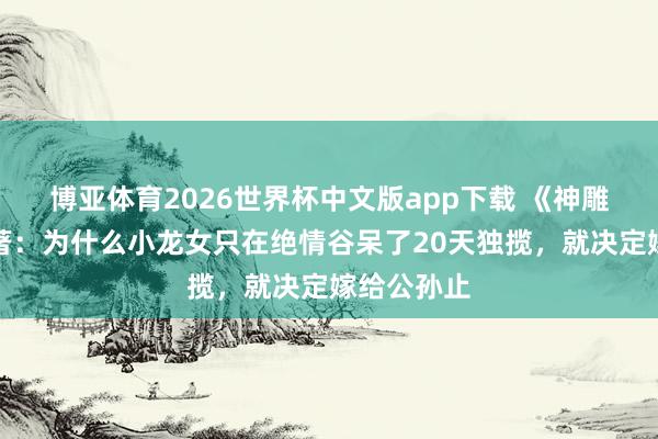博亚体育2026世界杯中文版app下载 《神雕侠侣》原著：为什么小龙女只在绝情谷呆了20天独揽，就决定嫁给公孙止