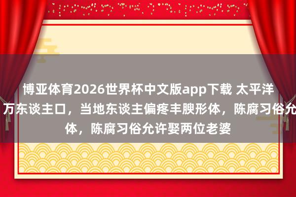 博亚体育2026世界杯中文版app下载 太平洋玄妙岛国仅11万东谈主口，当地东谈主偏疼丰腴形体，陈腐习俗允许娶两位老婆