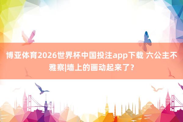 博亚体育2026世界杯中国投注app下载 六公主不雅察|墙上的画动起来了？