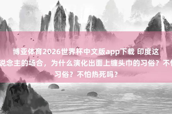 博亚体育2026世界杯中文版app下载 印度这种热死东说念主的场合，为什么演化出面上缠头巾的习俗？不怕热死吗？