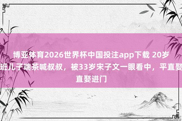 博亚体育2026世界杯中国投注app下载 20岁包领班儿子端茶喊叔叔，被33岁宋子文一眼看中，平直娶进门
